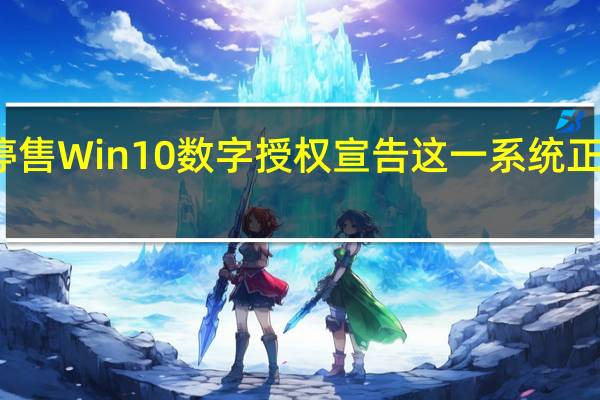 软正式停售Win10数字授权宣告这一系统正式步入老年期