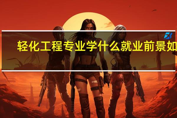 轻化工程专业学什么就业前景如何
