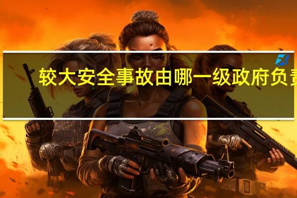 较大安全事故由哪一级政府负责（较大安全事故）