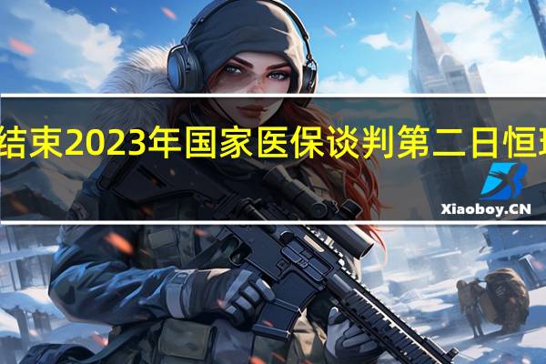 较首日延时结束 2023年国家医保谈判第二日恒瑞、华领用时较长