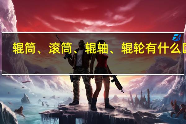 辊筒、滚筒、辊轴、辊轮有什么区别