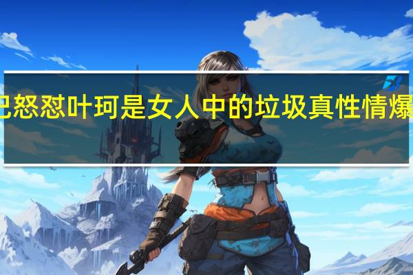辛巴怒怼叶珂是女人中的垃圾 真性情爆发引热议