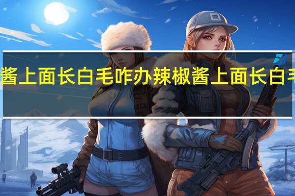 辣椒酱上面长白毛咋办 辣椒酱上面长白毛如何处理
