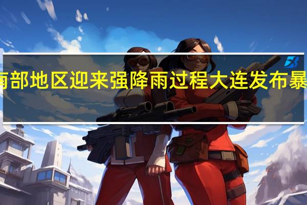 辽宁南部地区迎来强降雨过程 大连发布暴雨红色预警