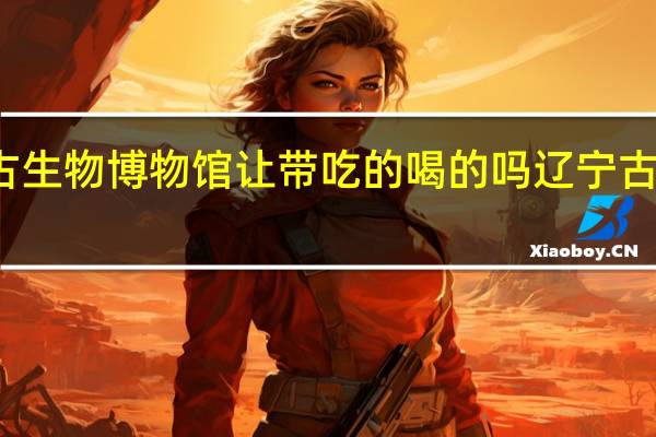 辽宁古生物博物馆让带吃的喝的吗 辽宁古生物博物馆