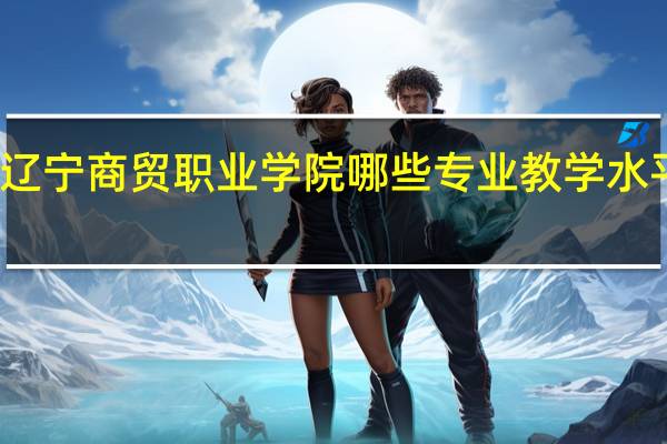 辽宁商贸职业学院哪些专业教学水平较高