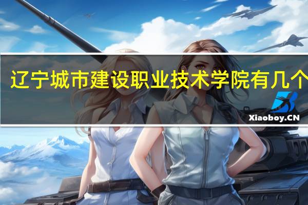 辽宁城市建设职业技术学院有几个校区,哪个校区最好及各校区介绍