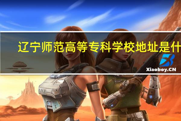 辽宁师范高等专科学校地址是什么