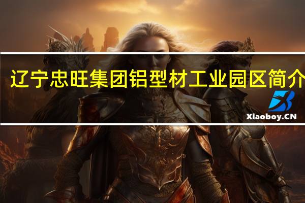 辽宁忠旺集团铝型材工业园区简介图片(辽宁忠旺集团铝型材工业园区简介)