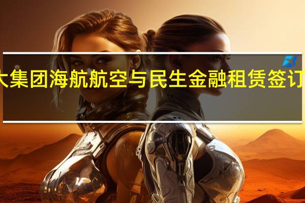 辽宁方大集团海航航空与民生金融租赁签订战略合作协议