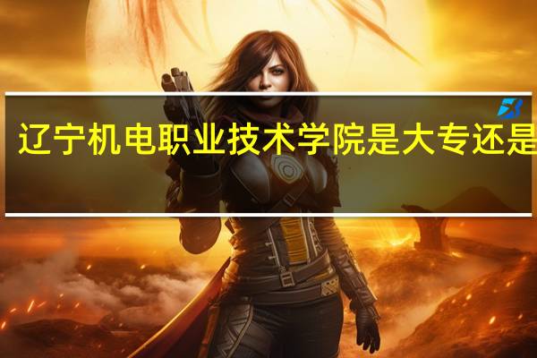 辽宁机电职业技术学院是大专还是中专