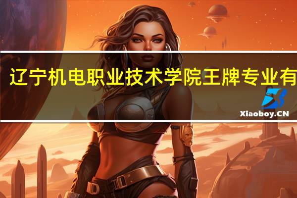 辽宁机电职业技术学院王牌专业有哪些