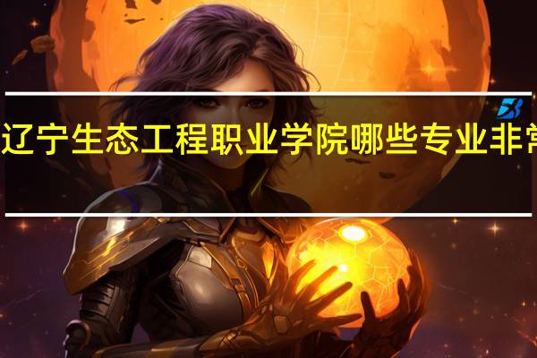 辽宁生态工程职业学院哪些专业非常出名