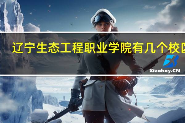 辽宁生态工程职业学院有几个校区啊