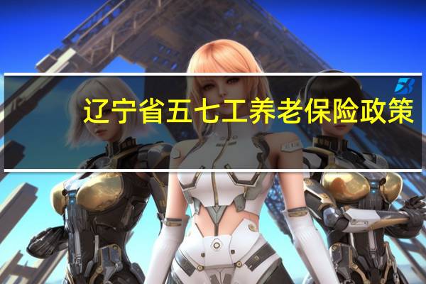 辽宁省五七工养老保险政策（五七工养老保险政策）