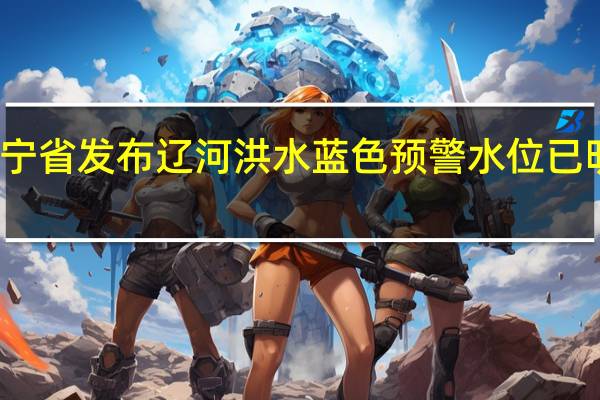 辽宁省发布辽河洪水蓝色预警 水位已明显回落