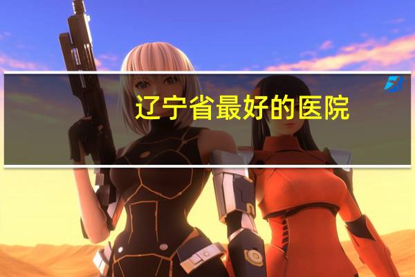 辽宁省最好的医院?辽宁有哪几个医院入选中国百强榜