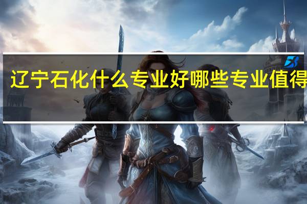 辽宁石化什么专业好 哪些专业值得报考