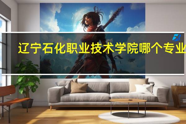 辽宁石化职业技术学院哪个专业好