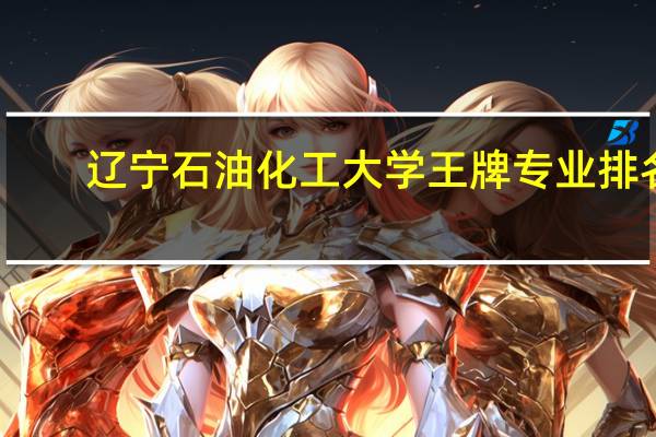 辽宁石油化工大学王牌专业排名