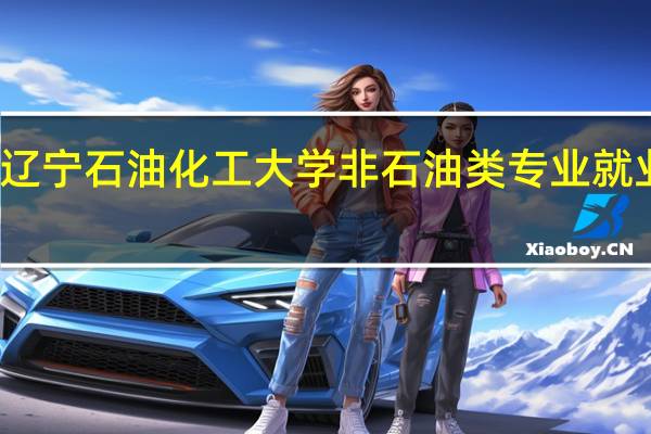 辽宁石油化工大学非石油类专业就业如何