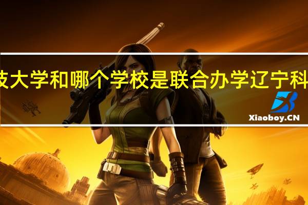 辽宁科技大学和哪个学校是联合办学 辽宁科技大学专升本