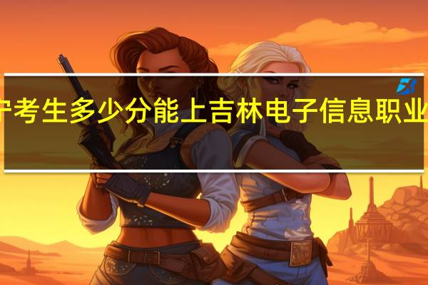 辽宁考生多少分能上吉林电子信息职业技术学院