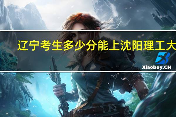 辽宁考生多少分能上沈阳理工大学