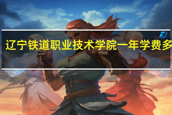 辽宁铁道职业技术学院一年学费多少钱