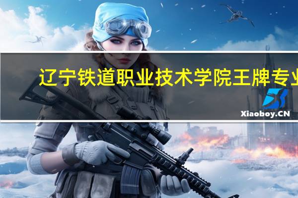 辽宁铁道职业技术学院王牌专业