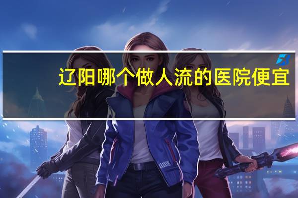 辽阳哪个做人流的医院便宜,辽阳妇产医院生孩子费用