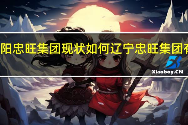 辽阳忠旺集团现状如何 辽宁忠旺集团有限公司
