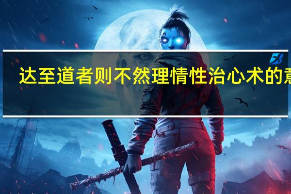 达至道者则不然理情性治心术的意思