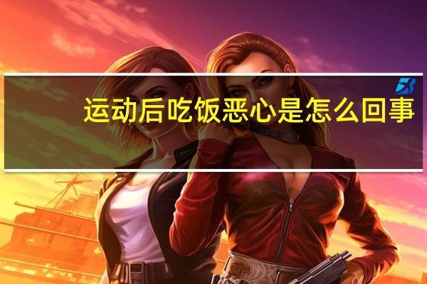 运动后吃饭恶心是怎么回事（吃饭恶心是怎么回事）