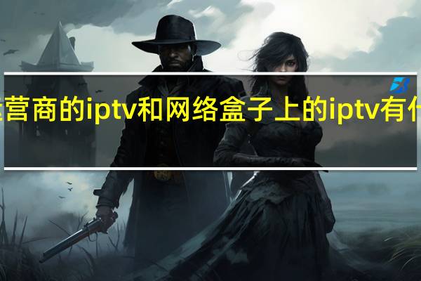 运营商的iptv和网络盒子上的iptv有什么区别（iptv和网络机顶盒有什么区别,iptv和网络机顶盒区别）