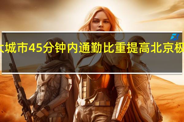 近半数超大特大城市 45 分钟内通勤比重提高北京极端通勤人口比重下降
