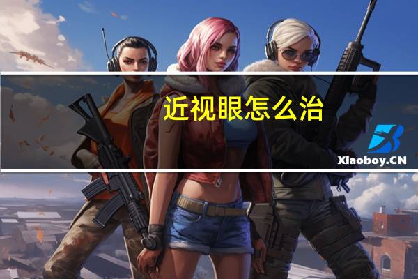 近视眼怎么治?（近视眼怎么办 近视眼的治疗方法有哪些）