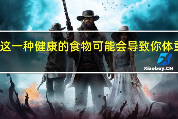 这一种健康的食物可能会导致你体重增加