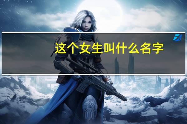 这个女生叫什么名字（谁知道这个女的叫什么名字谢谢了灰常感谢）