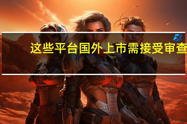这些平台国外上市需接受审查　