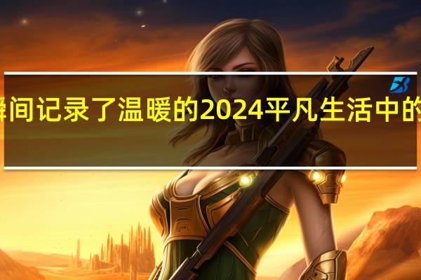 这些瞬间记录了温暖的2024 平凡生活中的温馨与美好