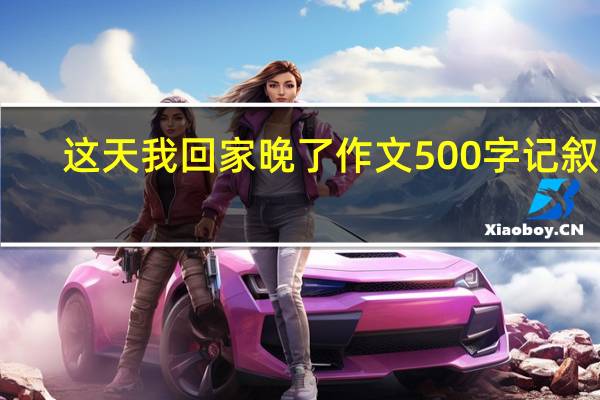 这天我回家晚了作文500字记叙文（这天我回家晚了作文500）