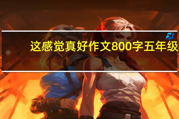 这感觉真好作文800字五年级（这感觉怎么样）
