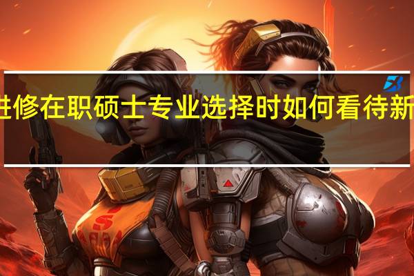 进修在职硕士专业选择时如何看待新兴专业