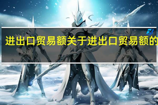 进出口贸易额 关于进出口贸易额的介绍