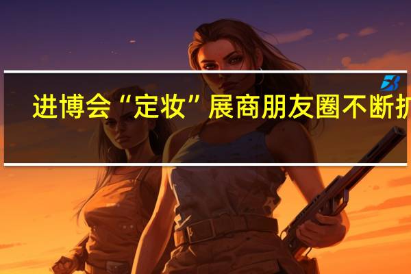 进博会“定妆”展商朋友圈不断扩容