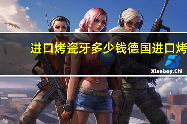 进口烤瓷牙多少钱 德国进口烤瓷牙价格