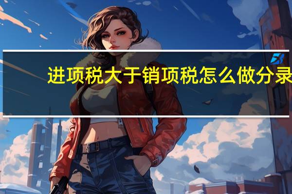 进项税大于销项税怎么做分录(进项税额大于销项税额怎样进行账务处理)