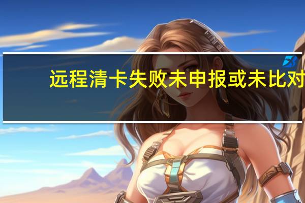 远程清卡失败未申报或未比对（远程清卡失败一窗式比对失败）