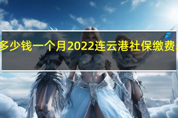 连云港社保多少钱一个月　2022连云港社保缴费基数及比例一览表